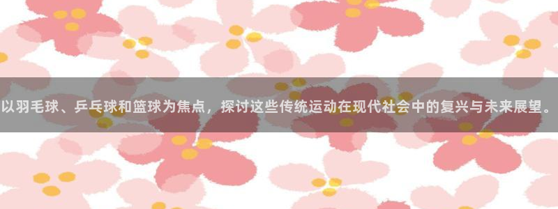球王会体育：以羽毛球、乒乓球和篮球为焦点，探讨这些传统运动在现代社会中的复兴与未来展望。